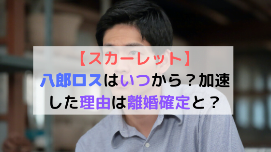 スカーレット 八郎ロスはいつから 加速した理由は離婚確定と 朝ドラあらすじネタバレ考察