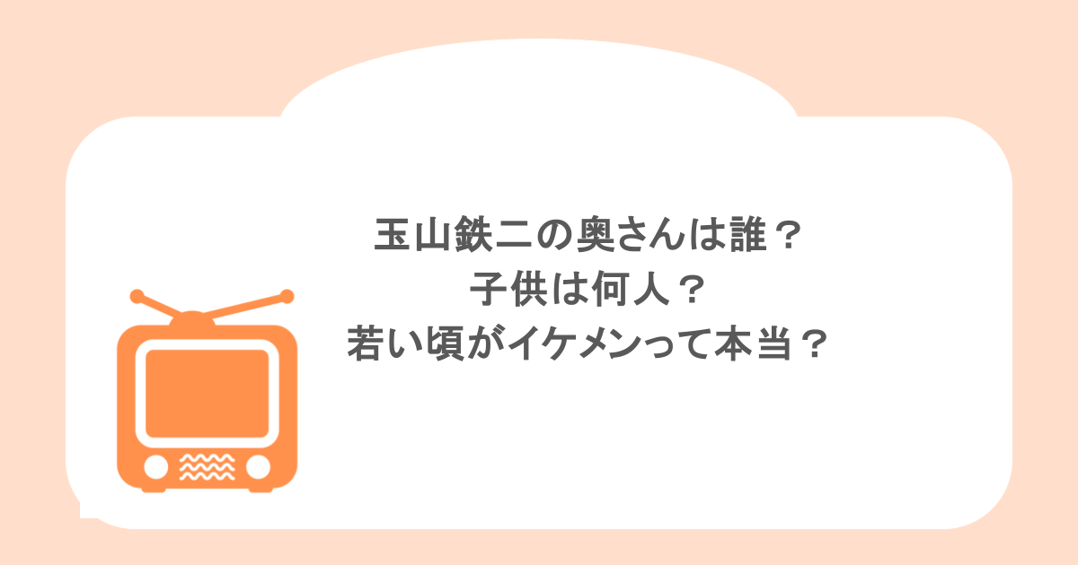 玉山鉄二の奥さんは誰?子供は何人?若い頃がイケメンって本当?