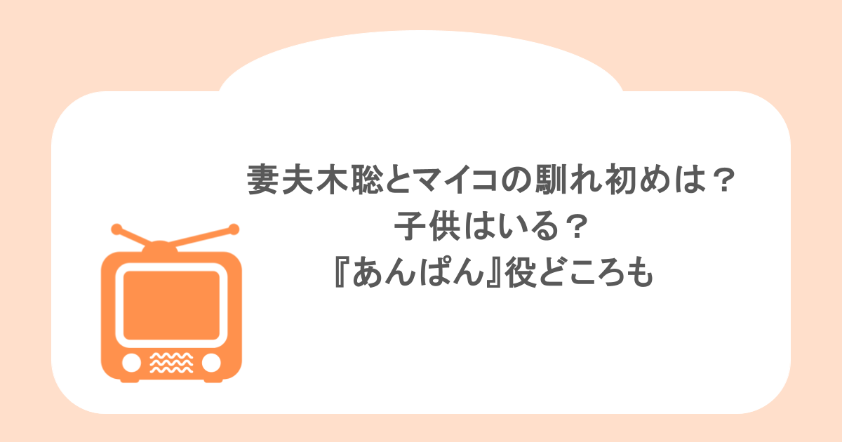 妻夫木聡とマイコの馴れ初めは？子供はいる？『あんぱん』役どころも