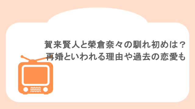 賀来賢人と榮倉奈々の馴れ初めは？再婚といわれる理由や過去の恋愛も