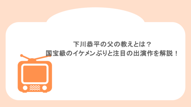 下川恭平の父の教えとは？国宝級のイケメンぶりと注目の出演作を徹底解説！