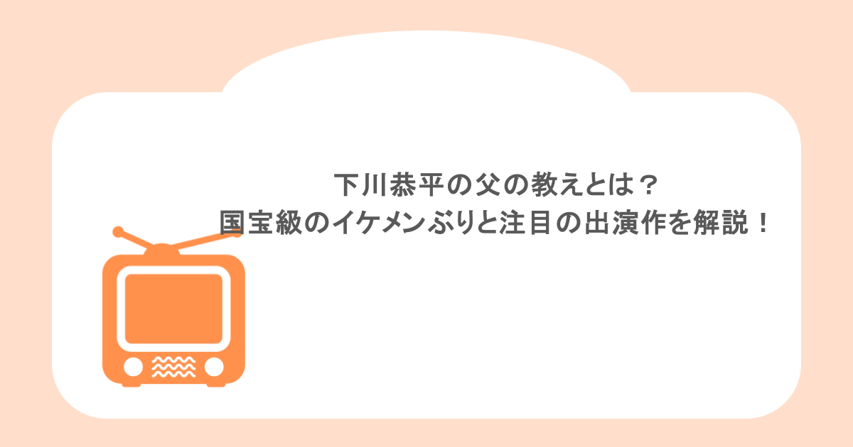下川恭平の父の教えとは？国宝級のイケメンぶりと注目の出演作を徹底解説！